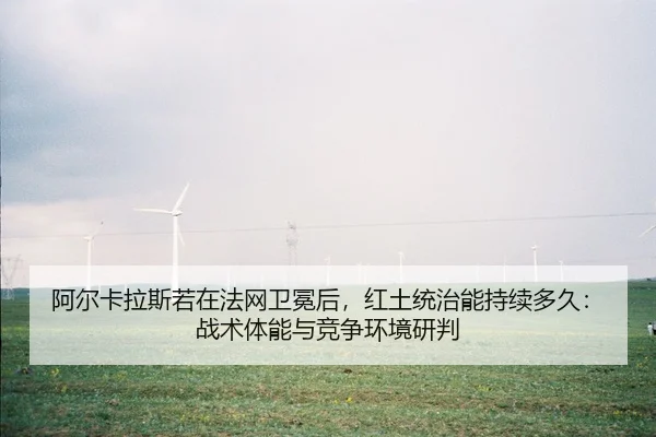 阿尔卡拉斯若在法网卫冕后，红土统治能持续多久：战术体能与竞争环境研判